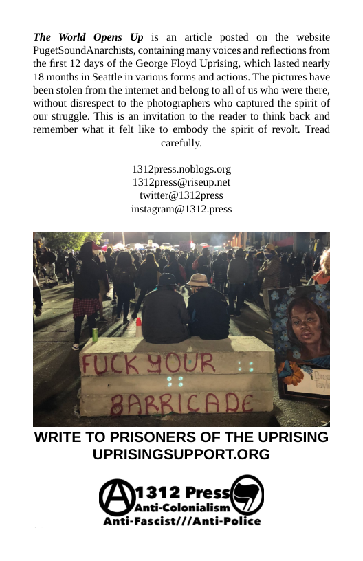 The World Opens Up is an article posted on the website PugetSoundAnarchists, containing many voices and reflections from the first 12 days of the George Floyd Uprising, which lasted nearly 18 months in Seattle in various forms and actions. The pictures have been stolen from the internet and belong to all of us who were there, without disrespect to the photographers who captured the spirit of our struggle. This is an invitation to the reader to think back and remember what it felt like to embody the spirit of revolt. Tread carefully.  1312press.noblogs.org  1312press@riseup.net twitter@1312press  instagram@1312.press  WRITE TO PRISONERS OF THE UPRISIN UPRISINGSUPPORT.ORG  